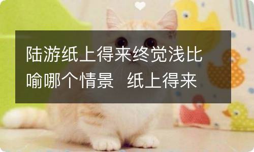 陆游纸上得来终觉浅比喻哪个情景纸上得来终觉浅表达的道理